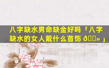 八字缺水男命缺金好吗「八字缺水的女人戴什么首饰 🌻 」